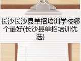 长沙长沙县单招培训学校哪个最好(长沙县单招培训优选)