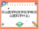 乐山医学科技学校学啥(乐山医科学什么)