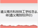 遵义南方科技技工学校怎么样(遵义南技校评价)