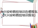 大兴安岭数控培训在哪报名(大兴安岭数控培训报名)