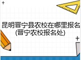 昆明晋宁县农校在哪里报名(晋宁农校报名处)