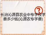 长治沁源县农业中专学校学费多少钱(沁源农专学费)