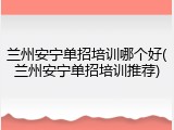 兰州安宁单招培训哪个好(兰州安宁单招培训推荐)