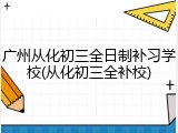 广州从化初三全日制补习学校(从化初三全补校)