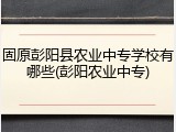 固原彭阳县农业中专学校有哪些(彭阳农业中专)