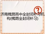 济南槐荫高中全封闭补习机构(槐荫全封闭补习)