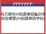 乌兰察布兴和县单招集训学校在哪里(兴和县单招学校)