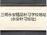 三明永安精品补习学校地址(永安补习校址)