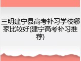 三明建宁县高考补习学校哪家比较好(建宁高考补习推荐)