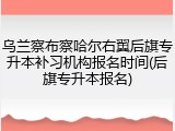 乌兰察布察哈尔右翼后旗专升本补习机构报名时间(后旗专升本报名)