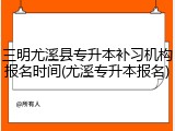 三明尤溪县专升本补习机构报名时间(尤溪专升本报名)