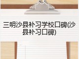 三明沙县补习学校口碑(沙县补习口碑)