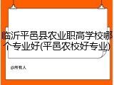 临沂平邑县农业职高学校哪个专业好(平邑农校好专业)