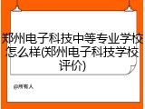 郑州电子科技中等专业学校怎么样(郑州电子科技学校评价)