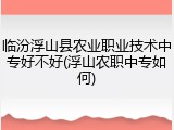 临汾浮山县农业职业技术中专好不好(浮山农职中专如何)