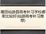 莆田仙游县高考补习学校哪家比较好(仙游高考补习推荐)