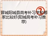 晋城阳城县高考补习学校哪家比较好(阳城高考补习推荐)