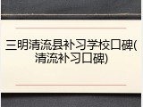 三明清流县补习学校口碑(清流补习口碑)