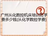 广州从化数控机床培训班学费多少钱(从化学数控学费)