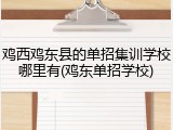 鸡西鸡东县的单招集训学校哪里有(鸡东单招学校)