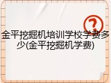 金平挖掘机培训学校学费多少(金平挖掘机学费)