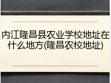 内江隆昌县农业学校地址在什么地方(隆昌农校地址)