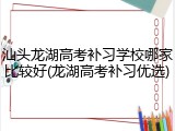 汕头龙湖高考补习学校哪家比较好(龙湖高考补习优选)