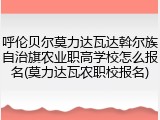 呼伦贝尔莫力达瓦达斡尔族自治旗农业职高学校怎么报名(莫力达瓦农职校报名)