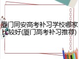 厦门同安高考补习学校哪家比较好(厦门高考补习推荐)