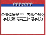 福州福清高三生去哪个补习学校(福清高三补习学校)