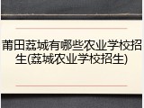 莆田荔城有哪些农业学校招生(荔城农业学校招生)