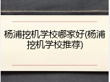 杨浦挖机学校哪家好(杨浦挖机学校推荐)