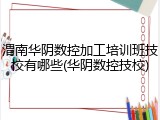 渭南华阴数控加工培训班技校有哪些(华阴数控技校)