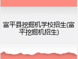 富平县挖掘机学校招生(富平挖掘机招生)
