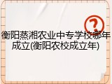 衡阳蒸湘农业中专学校哪年成立(衡阳农校成立年)
