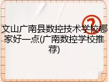 文山广南县数控技术学校哪家好一点(广南数控学校推荐)