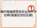 赣州南康哪里有农业技术学校啊(南康农技校在哪)