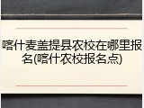 喀什麦盖提县农校在哪里报名(喀什农校报名点)