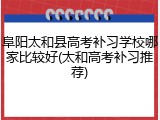 阜阳太和县高考补习学校哪家比较好(太和高考补习推荐)