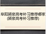 阜阳颍泉高考补习推荐哪家(颍泉高考补习推荐)