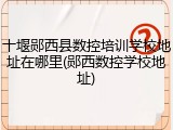十堰郧西县数控培训学校地址在哪里(郧西数控学校地址)