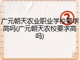广元朝天农业职业学校要求高吗(广元朝天农校要求高吗)