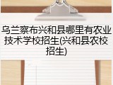 乌兰察布兴和县哪里有农业技术学校招生(兴和县农校招生)