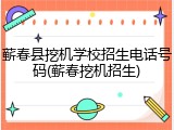 蕲春县挖机学校招生电话号码(蕲春挖机招生)