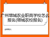 广州增城农业职高学校怎么报名(增城农校报名)