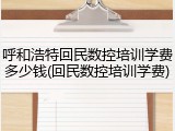 呼和浩特回民数控培训学费多少钱(回民数控培训学费)