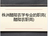 株洲醴陵农学专业的职高(醴陵农职高)