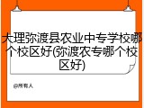 大理弥渡县农业中专学校哪个校区好(弥渡农专哪个校区好)