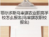 鄂尔多斯乌审旗农业职高学校怎么报名(乌审旗农职校报名)