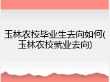 玉林农校毕业生去向如何(玉林农校就业去向)
